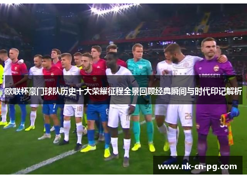 欧联杯豪门球队历史十大荣耀征程全景回顾经典瞬间与时代印记解析