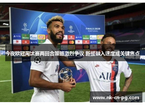 今夜欧冠淘汰赛两回合策略激烈争议 新援融入速度成关键焦点