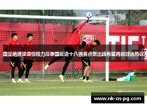 国足绝境逆袭惊险力压泰国挺进十八强赛点燃出线希望再掀球迷热议