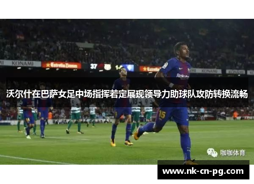 沃尔什在巴萨女足中场指挥若定展现领导力助球队攻防转换流畅
