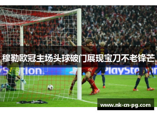 穆勒欧冠主场头球破门展现宝刀不老锋芒