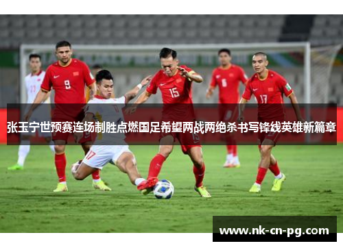 张玉宁世预赛连场制胜点燃国足希望两战两绝杀书写锋线英雄新篇章