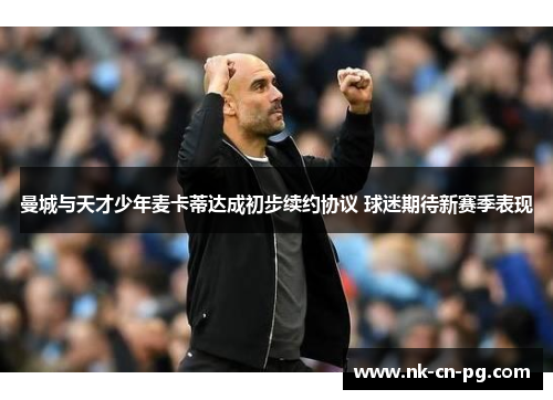 曼城与天才少年麦卡蒂达成初步续约协议 球迷期待新赛季表现 曼城与天才少年麦卡蒂达成初步续约协议 球迷期待新赛季表现