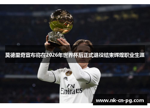 莫德里奇宣布将在2026年世界杯后正式退役结束辉煌职业生涯 莫德里奇宣布将在2026年世界杯后正式退役结束辉煌职业生涯