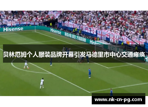 贝林厄姆个人服装品牌开幕引发马德里市中心交通瘫痪 贝林厄姆个人服装品牌开幕引发马德里市中心交通瘫痪