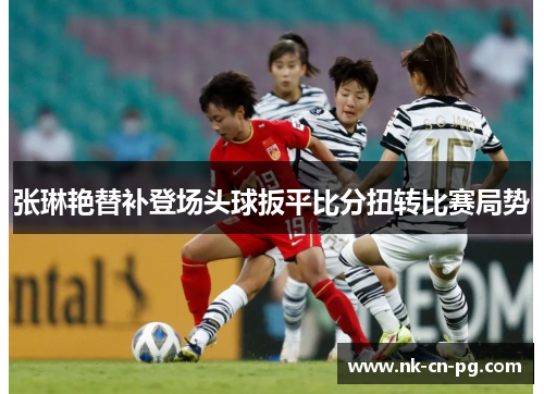张琳艳替补登场头球扳平比分扭转比赛局势 张琳艳替补登场头球扳平比分扭转比赛局势